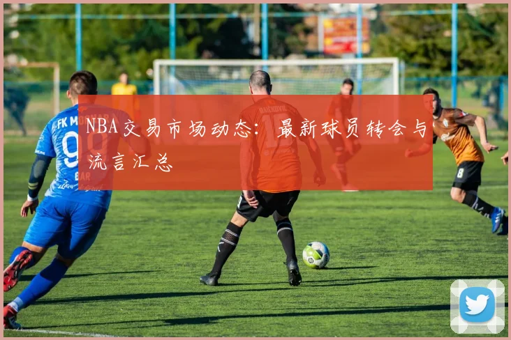 NBA交易市场动态：最新球员转会与流言汇总
