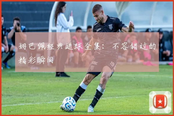 姆巴佩经典进球全集:不容错过的精彩瞬间