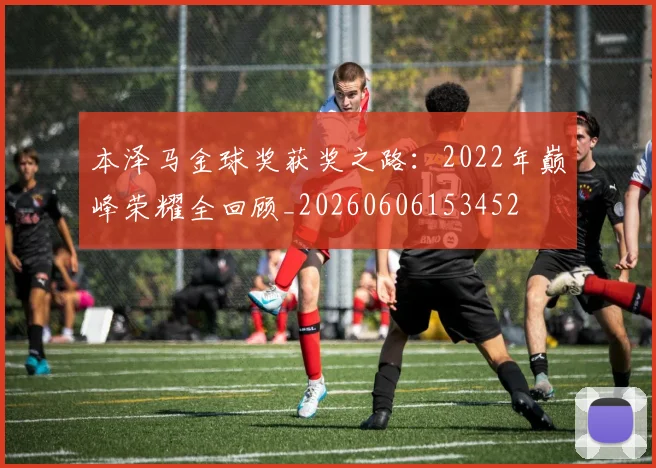 本泽马金球奖获奖之路：2022年巅峰荣耀全回顾_20260606153452
