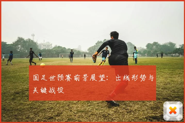 国足世预赛前景展望：出线形势与关键战役