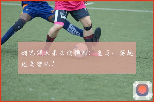 姆巴佩未来去向预测:皇马、英超还是留队?