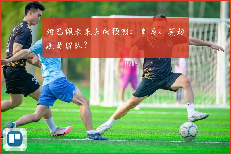 姆巴佩未来去向预测:皇马、英超还是留队?
