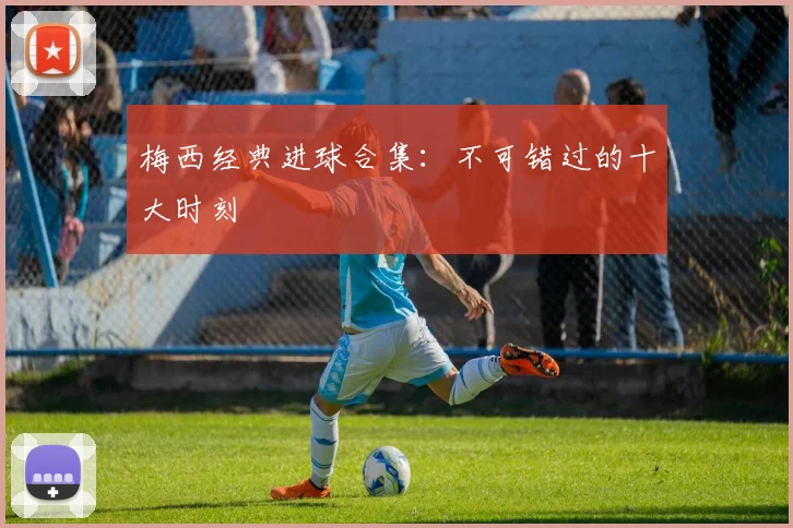 梅西经典进球合集：不可错过的十大时刻