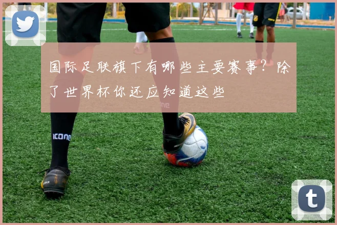 国际足联旗下有哪些主要赛事？除了世界杯你还应知道这些