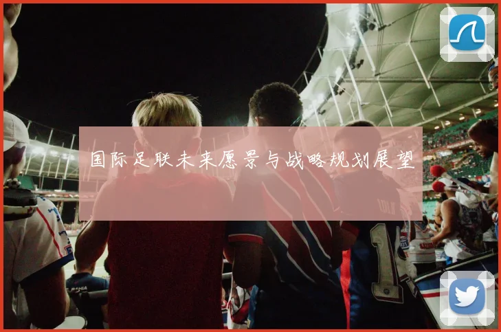 国际足联未来愿景与战略规划展望