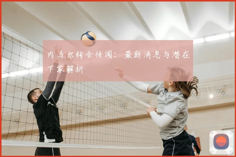内马尔转会传闻:最新消息与潜在下家解析