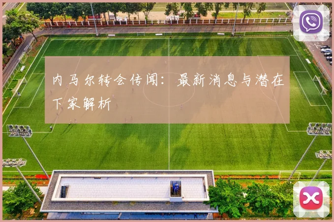 内马尔转会传闻:最新消息与潜在下家解析