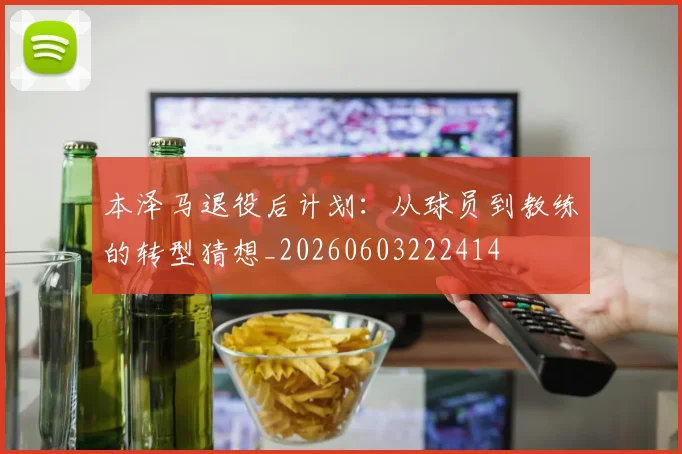 本泽马退役后计划：从球员到教练的转型猜想_20260603222414