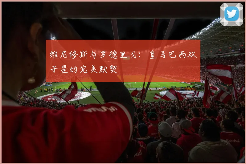 维尼修斯与罗德里戈：皇马巴西双子星的完美默契