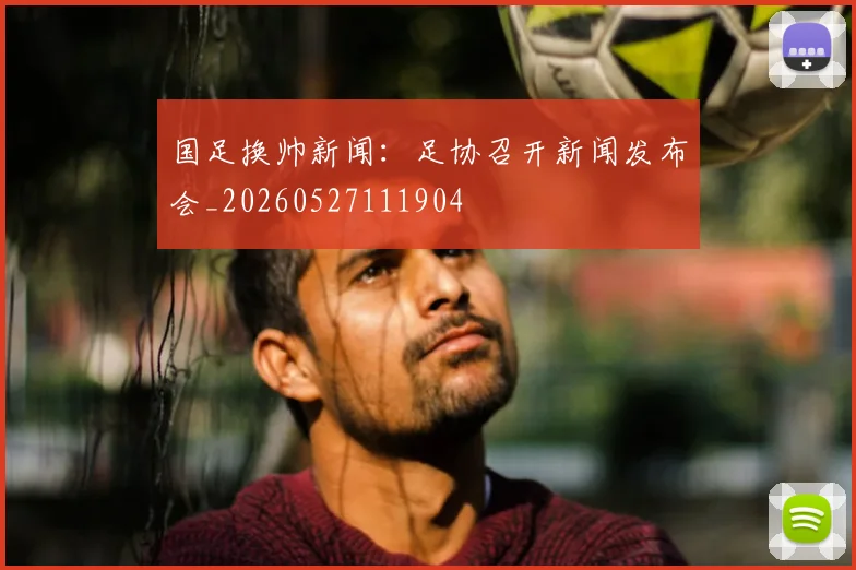 国足换帅新闻：足协召开新闻发布会_20260527111904