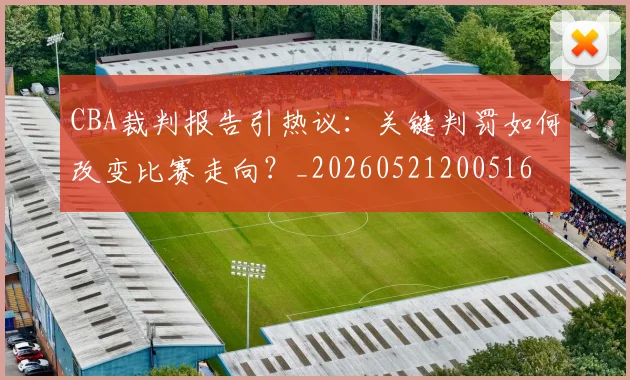 CBA裁判报告引热议：关键判罚如何改变比赛走向？_20260521200516