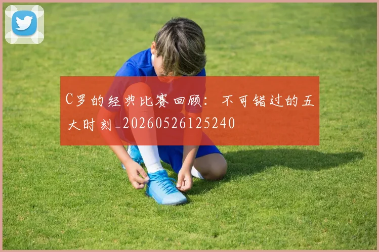 C罗的经典比赛回顾：不可错过的五大时刻_20260526125240